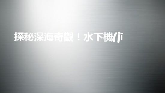探秘深海奇觀！水下機(jī)器人揭開神秘海底世界的面紗！